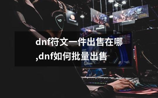 dnf符文一件出售在哪,dnf如何批量出售-第1张-游戏相关-龙启科技