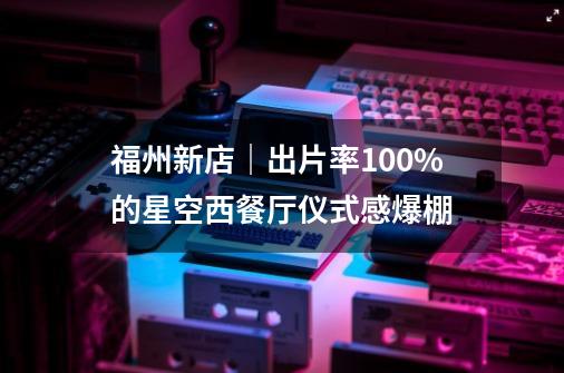 福州新店｜出片率100%的星空西餐厅仪式感爆棚-第1张-游戏相关-龙启科技