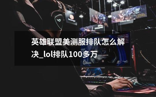 英雄联盟美测服排队怎么解决_lol排队100多万-第1张-游戏相关-龙启科技