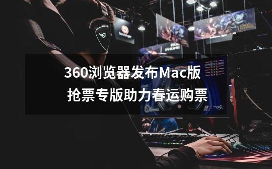 360浏览器发布Mac版 抢票专版助力春运购票-第1张-游戏相关-龙启科技