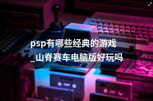 psp有哪些经典的游戏_山脊赛车电脑版好玩吗-第1张-游戏相关-龙启科技