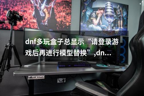 dnf多玩盒子总显示“请登录游戏后再进行模型替换”,dnf多玩盒子打不开怎么办-第1张-游戏相关-龙启科技