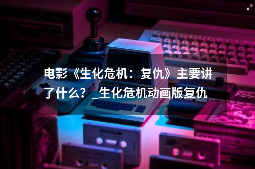 电影《生化危机：复仇》主要讲了什么？_生化危机动画版复仇-第1张-游戏相关-龙启科技