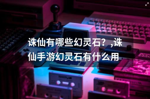 诛仙有哪些幻灵石？,诛仙手游幻灵石有什么用-第1张-游戏相关-龙启科技