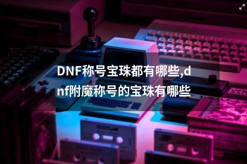 DNF称号宝珠都有哪些,dnf附魔称号的宝珠有哪些-第1张-游戏相关-龙启科技