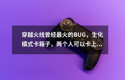 穿越火线曾经最火的BUG，生化模式卡箱子，两个人可以卡上天-第1张-游戏相关-龙启科技