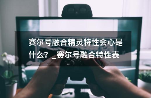 赛尔号融合精灵特性会心是什么？_赛尔号融合特性表-第1张-游戏相关-龙启科技