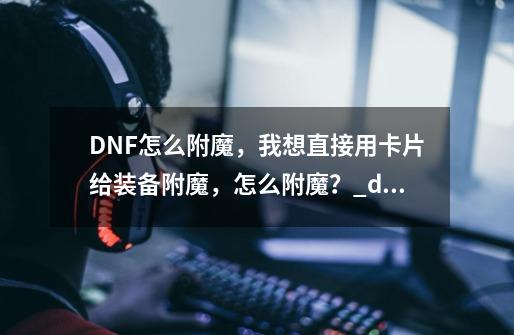 DNF怎么附魔，我想直接用卡片给装备附魔，怎么附魔？_dnf附魔宝珠和附魔卡片-第1张-游戏相关-龙启科技