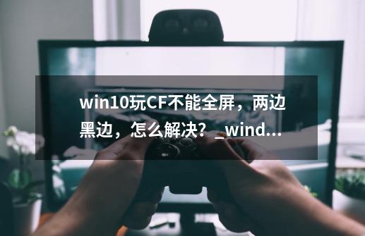 win10玩CF不能全屏，两边黑边，怎么解决？_windows10玩cf不能全屏-第1张-游戏相关-龙启科技