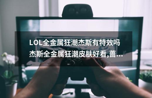 LOL全金属狂潮杰斯有特效吗 杰斯全金属狂潮皮肤好看,蔷薇绅士杰斯为什么这么贵啊-第1张-游戏相关-龙启科技