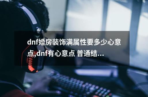 dnf婚房装饰满属性要多少心意点,dnf有心意点 普通结婚-第1张-游戏相关-龙启科技