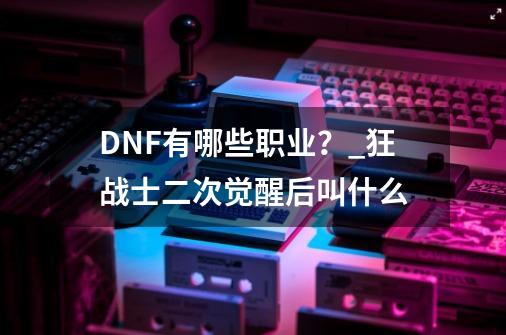 DNF有哪些职业？_狂战士二次觉醒后叫什么-第1张-游戏相关-龙启科技