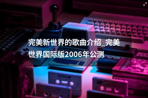 完美新世界的歌曲介绍_完美世界国际版2006年公测-第1张-游戏相关-龙启科技