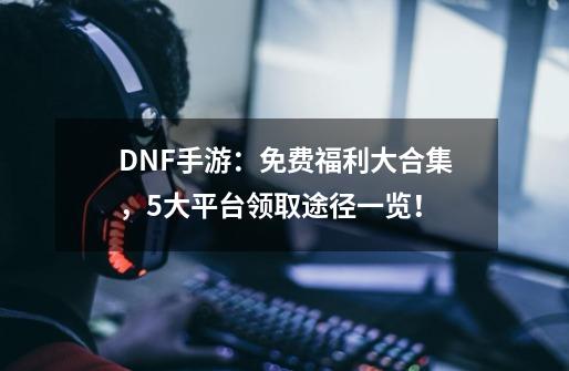 DNF手游：免费福利大合集，5大平台领取途径一览！-第1张-游戏相关-龙启科技