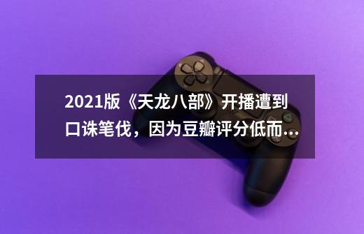 2021版《天龙八部》开播遭到口诛笔伐，因为豆瓣评分低而登上热搜_新版天龙八部剧照-第1张-游戏相关-龙启科技