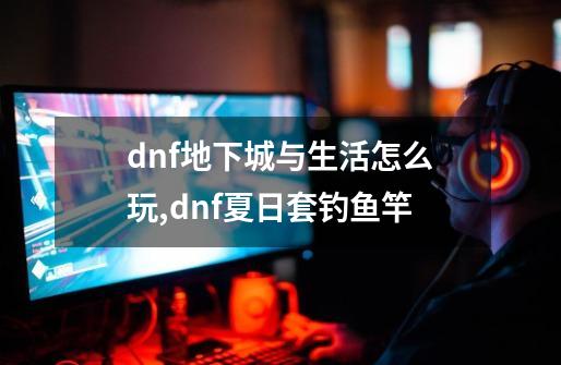 dnf地下城与生活怎么玩,dnf夏日套钓鱼竿-第1张-游戏相关-龙启科技